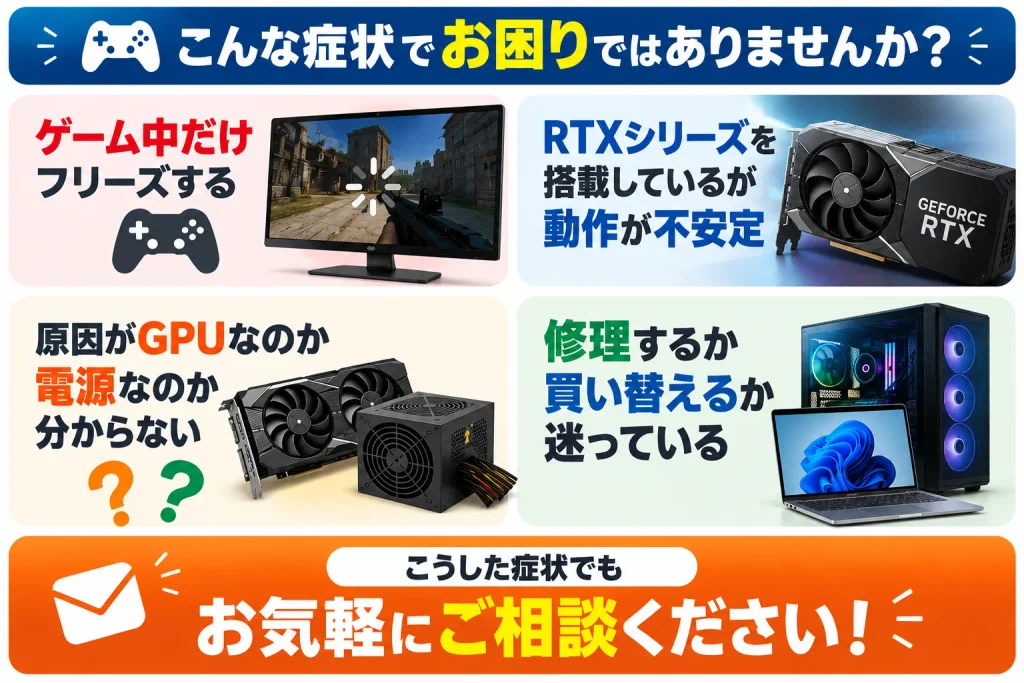 パソコン修理の窓口では、一般的なノートパソコンやデスクトップPCだけでなく、ゲーミングPCのトラブルにも対応しています。

「ゲーム中だけフリーズする」

「RTXシリーズを搭載しているが動作が不安定」

「原因がGPUなのか、電源なのか分からない」

「修理するか買い替えるか迷っている」

こうした症状でもお気軽にご相談ください。